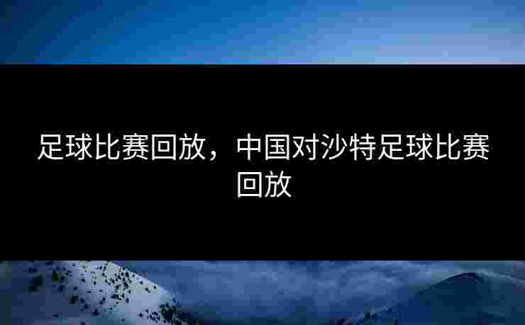 足球比赛回放,中国对沙特足球比赛回放 足球比赛回放,中国对沙特足球比赛回放