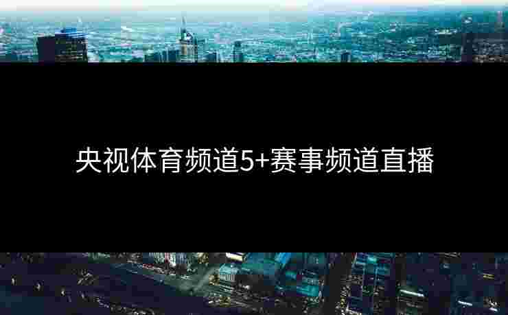 央视体育频道5+赛事频道直播 央视体育频道5+赛事频道直播