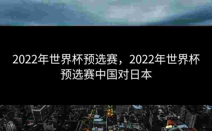 2022年世界杯预选赛,2022年世界杯预选赛中国对日本 2022年世界杯预选赛,2022年世界杯预选赛中国对日本