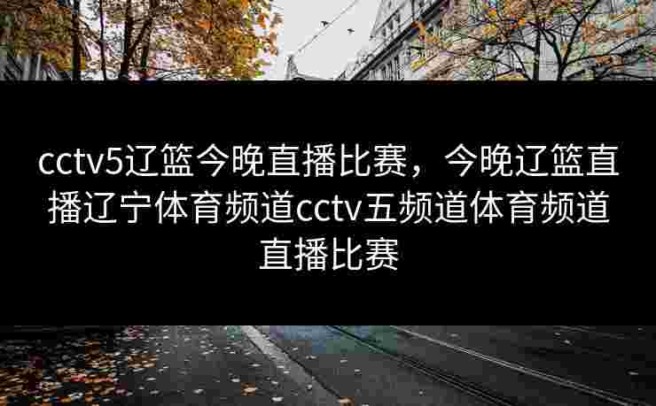 cctv5辽篮今晚直播比赛,今晚辽篮直播辽宁体育频道cctv五频道体育频道直播比赛 cctv5辽篮今晚直播比赛,今晚辽篮直播辽宁体育频道cctv五频道体育频道直播比赛
