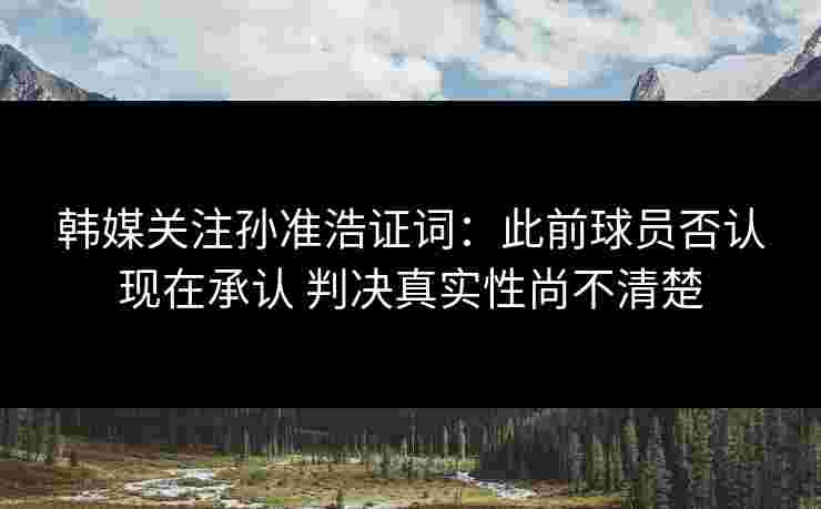 韩媒关注孙准浩证词:此前球员否认现在承认 判决真实性尚不清楚 韩媒关注孙准浩证词:此前球员否认现在承认 判决真实性尚不清楚