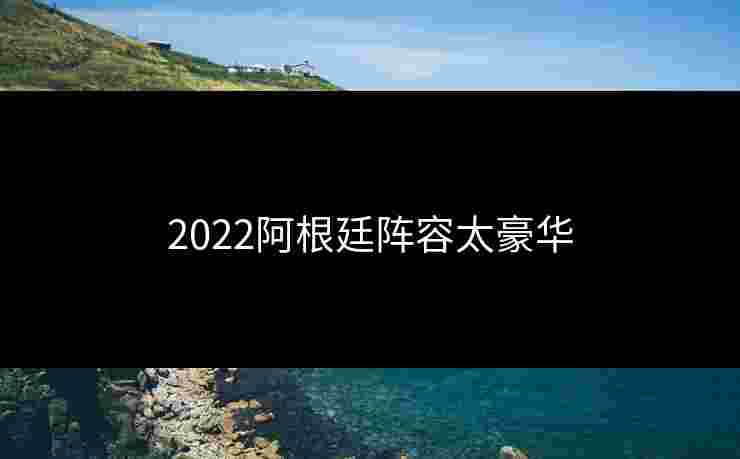 2022阿根廷阵容太豪华 2022阿根廷阵容太豪华