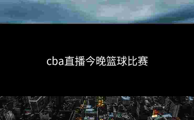 cba直播今晚篮球比赛 cba直播今晚篮球比赛