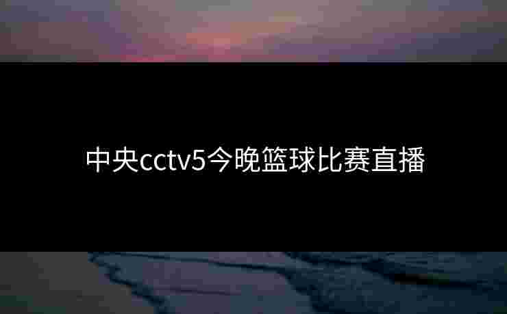 中央cctv5今晚篮球比赛直播 中央cctv5今晚篮球比赛直播