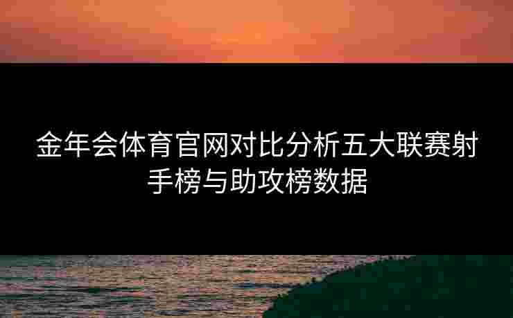 金年会体育官网对比分析五大联赛射手榜与助攻榜数据