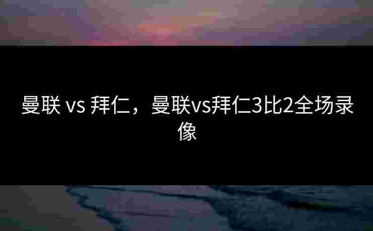 曼联 vs 拜仁，曼联vs拜仁3比2全场录像